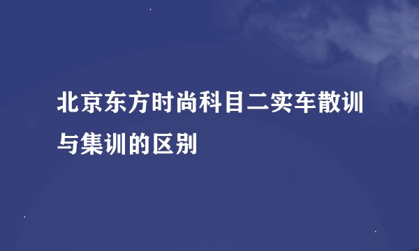 北京东方时尚科目二实车散训与集训的区别