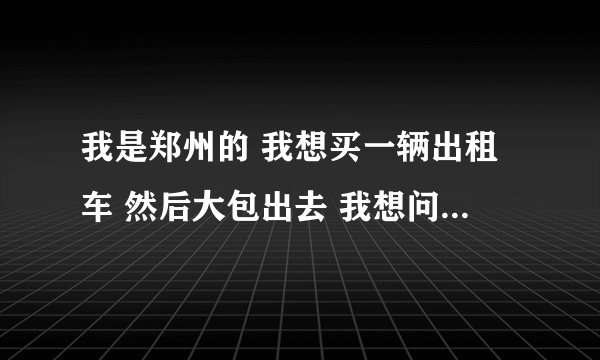我是郑州的 我想买一辆出租车 然后大包出去 我想问一下现在这个时间买合不合适？做这个投资都存在什么风险