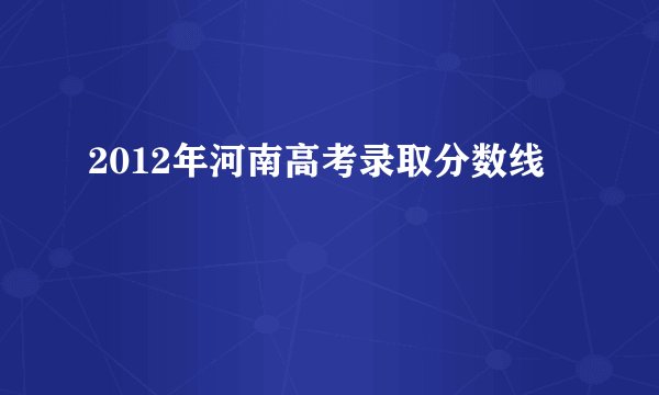 2012年河南高考录取分数线