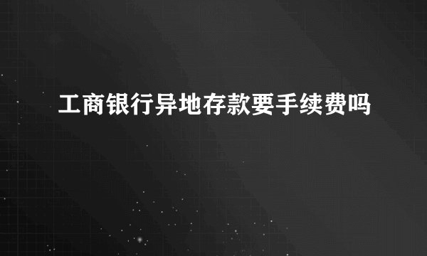 工商银行异地存款要手续费吗
