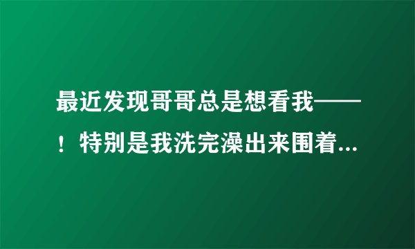 最近发现哥哥总是想看我——！特别是我洗完澡出来围着浴巾的时候，男孩都一样吗！什么心里呀！