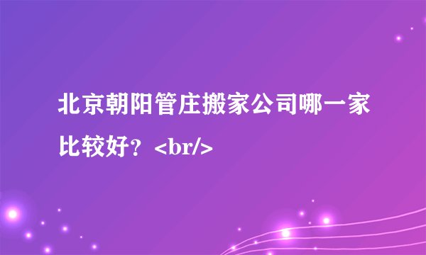 北京朝阳管庄搬家公司哪一家比较好？<br/>