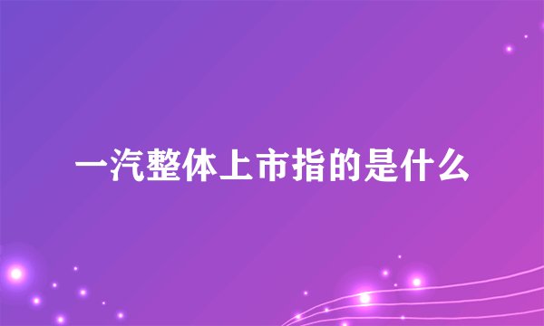 一汽整体上市指的是什么