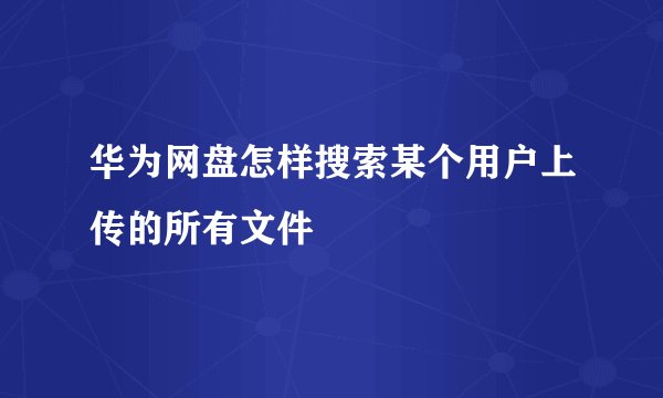 华为网盘怎样搜索某个用户上传的所有文件