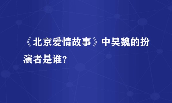 《北京爱情故事》中吴魏的扮演者是谁？