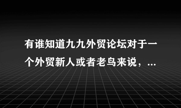有谁知道九九外贸论坛对于一个外贸新人或者老鸟来说，最大的帮助是什么？