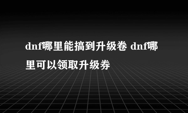 dnf哪里能搞到升级卷 dnf哪里可以领取升级券