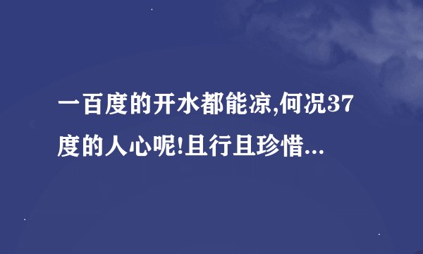 一百度的开水都能凉,何况37度的人心呢!且行且珍惜 是什么意思啊
