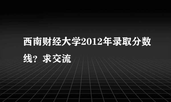 西南财经大学2012年录取分数线？求交流