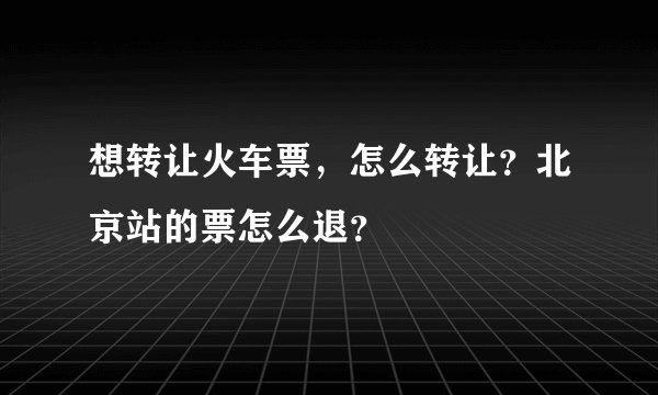 想转让火车票，怎么转让？北京站的票怎么退？