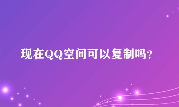 现在QQ空间可以复制吗？