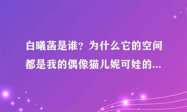 白曦菡是谁？为什么它的空间都是我的偶像猫儿妮可娃的文章呢？