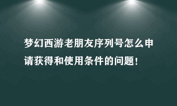 梦幻西游老朋友序列号怎么申请获得和使用条件的问题！