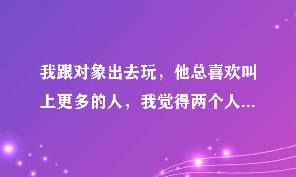 我跟对象出去玩，他总喜欢叫上更多的人，我觉得两个人在一起挺好的，他就觉得热闹。比如本来我俩准备今天