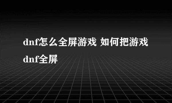 dnf怎么全屏游戏 如何把游戏dnf全屏