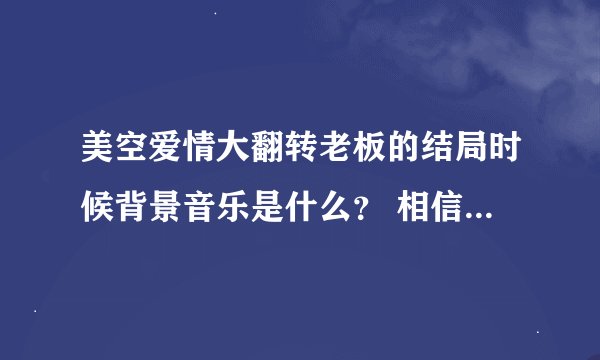 美空爱情大翻转老板的结局时候背景音乐是什么？ 相信听过人都会很耳熟的一段很舒服的轻音乐，小弟跪谢了~~