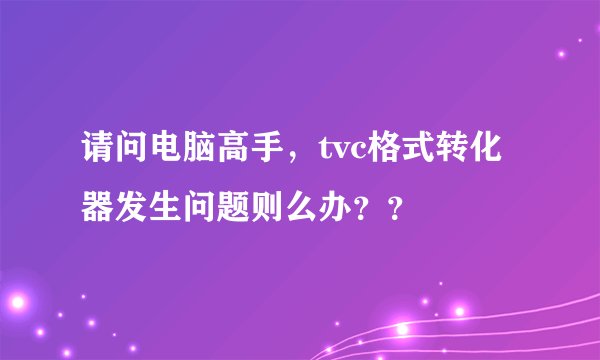 请问电脑高手，tvc格式转化器发生问题则么办？？
