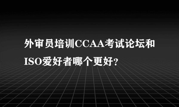 外审员培训CCAA考试论坛和ISO爱好者哪个更好？