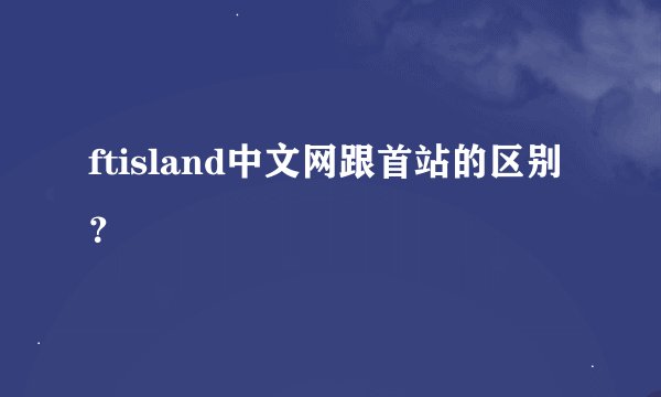 ftisland中文网跟首站的区别？