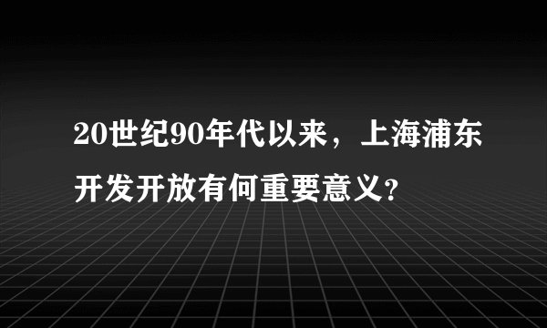 20世纪90年代以来，上海浦东开发开放有何重要意义？