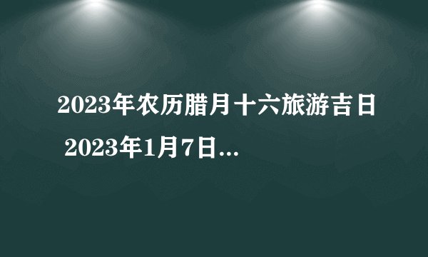 2023年农历腊月十六旅游吉日 2023年1月7日旅游黄道吉日