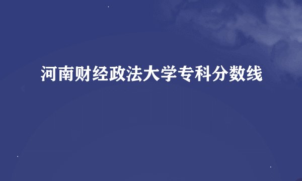 河南财经政法大学专科分数线