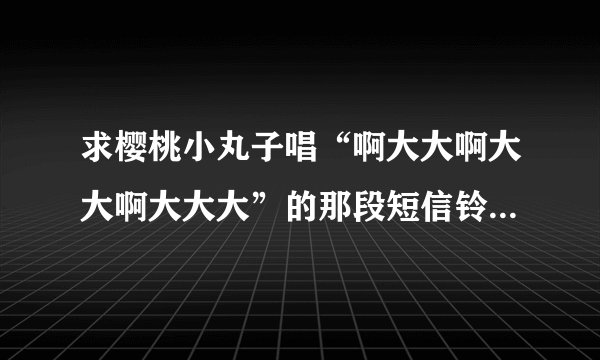 求樱桃小丸子唱“啊大大啊大大啊大大大”的那段短信铃声 782334874@qq.com