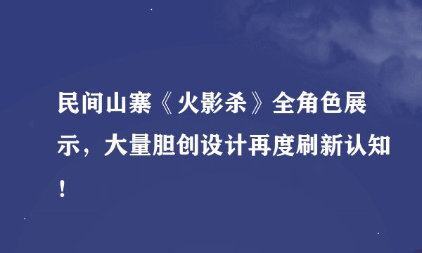 民间山寨《火影杀》全角色展示，大量胆创设计再度刷新认知！