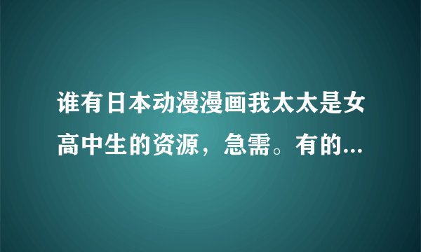 谁有日本动漫漫画我太太是女高中生的资源，急需。有的话麻烦转给我