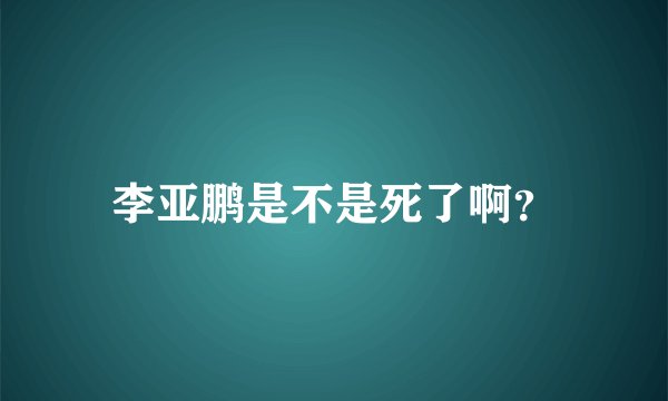 李亚鹏是不是死了啊？