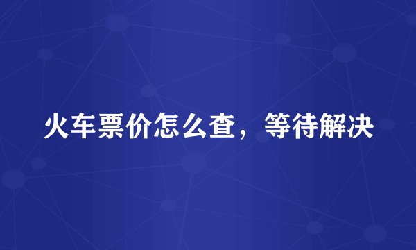 火车票价怎么查，等待解决