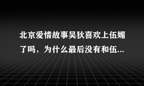北京爱情故事吴狄喜欢上伍媚了吗，为什么最后没有和伍媚在一起呢？