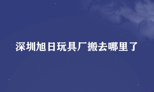 深圳旭日玩具厂搬去哪里了