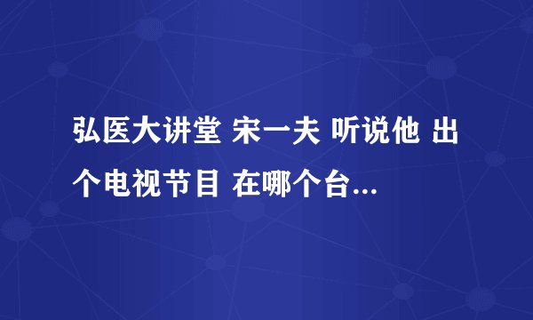 弘医大讲堂 宋一夫 听说他 出个电视节目 在哪个台播出 几点播出 节目名称是多少