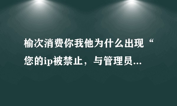 榆次消费你我他为什么出现“您的ip被禁止，与管理员联系”?