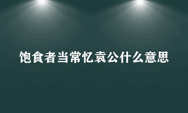 饱食者当常忆袁公什么意思
