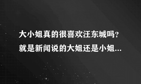 大小姐真的很喜欢汪东城吗？就是新闻说的大姐还是小姐爱汪东城要嫁给他