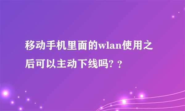移动手机里面的wlan使用之后可以主动下线吗? ？