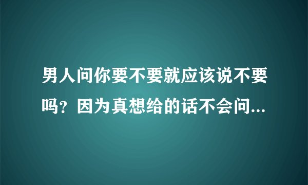 男人问你要不要就应该说不要吗？因为真想给的话不会问问你要不要？