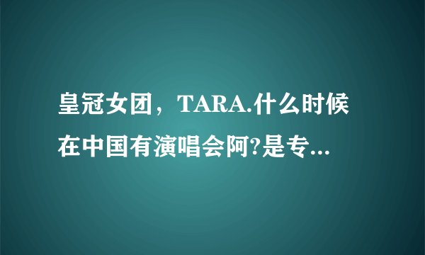 皇冠女团，TARA.什么时候在中国有演唱会阿?是专门的演唱会。