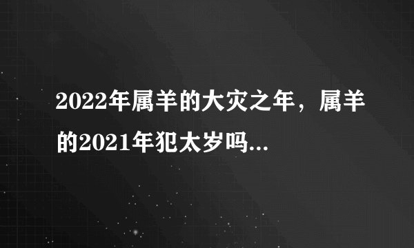 2022年属羊的大灾之年，属羊的2021年犯太岁吗怎么化解