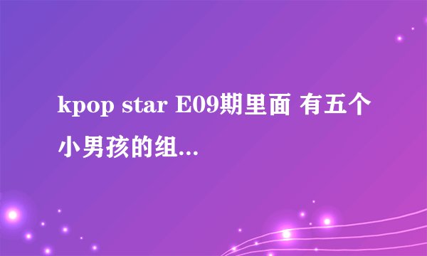 kpop star E09期里面 有五个小男孩的组合 他们唱的歌叫什么名字啊