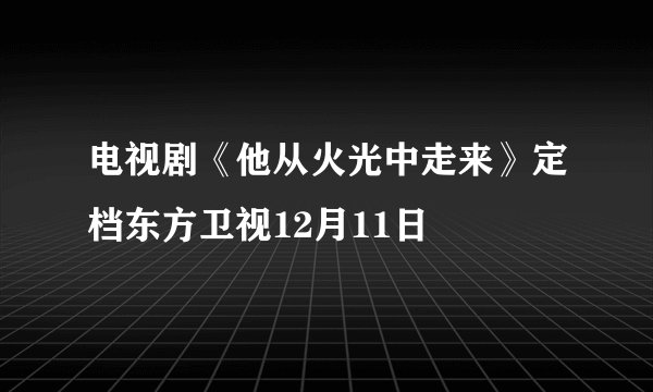电视剧《他从火光中走来》定档东方卫视12月11日