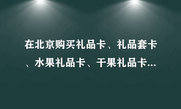 在北京购买礼品卡、礼品套卡、水果礼品卡、干果礼品卡、礼品找哪个公司最好？