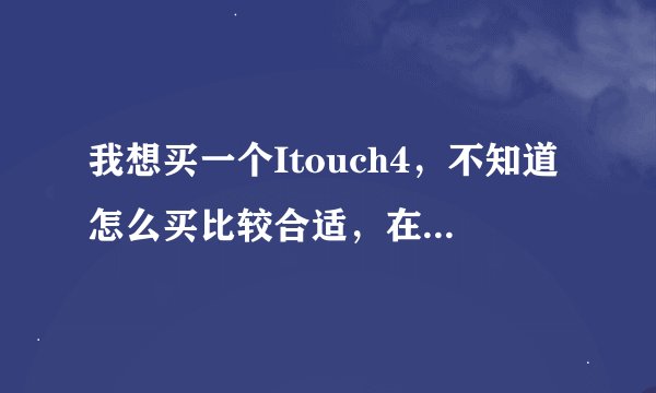 我想买一个Itouch4，不知道怎么买比较合适，在官网？还是买水的，而且价格问题哪为大哥帮我指点一下