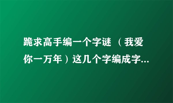 跪求高手编一个字谜 （我爱你一万年）这几个字编成字谜谢谢了