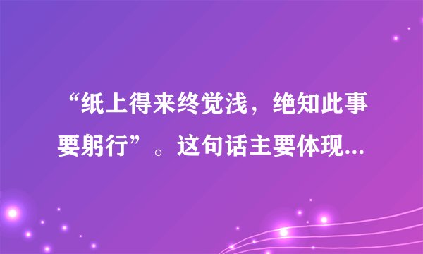 “纸上得来终觉浅，绝知此事要躬行”。这句话主要体现的哲学道理是（）。