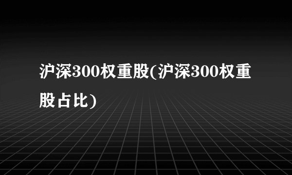 沪深300权重股(沪深300权重股占比)