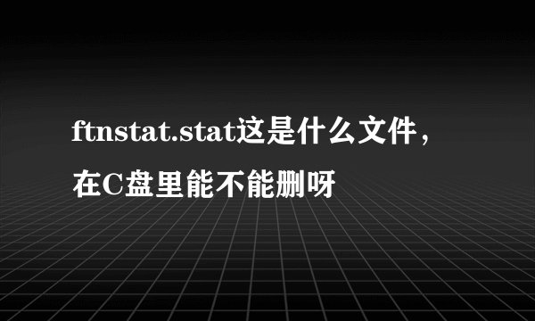 ftnstat.stat这是什么文件，在C盘里能不能删呀