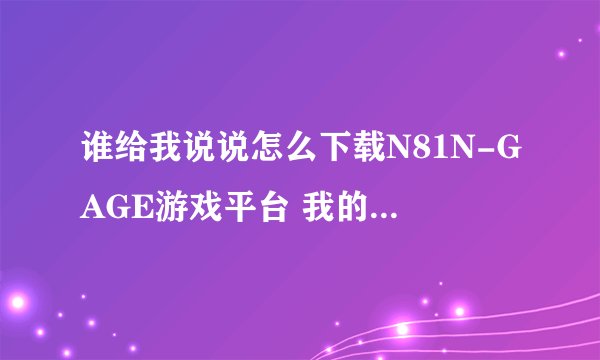 谁给我说说怎么下载N81N-GAGE游戏平台 我的是N81移动定制机 给我说说具体的操作方法吧 谢谢拉 追加积分~